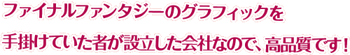 ファイナルファンタジーのグラフィックを手掛けていた者が設立した会社なので、高品質です！