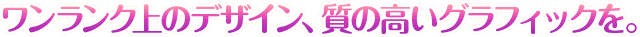 ワンランク上のデザイン、質の高いグラフィックを。