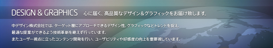 Design & Graphics : 心に届く、高品質なデザイン＆グラフィックをお届け致します。- 中デザイン株式会社では、ターゲット層にアプローチできるデザイン性、グラフィックなどトレンドを捉え、最適な提案ができるよう技術革新を絶えず行っています。またユーザー視点に立ったコンテンツ開発を行い、ユーザビリティや好感度の向上を重要視しています。